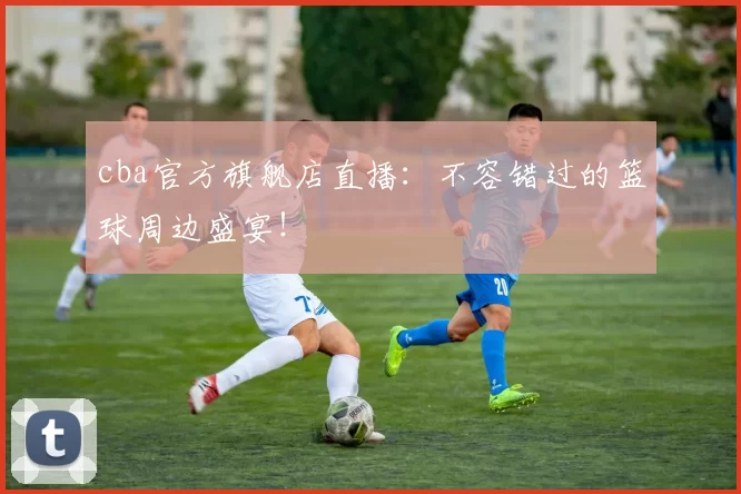cba官方旗舰店直播：不容错过的篮球周边盛宴！