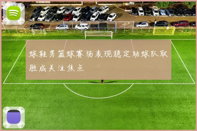 球鞋男篮球赛场表现稳定助球队取胜成关注焦点