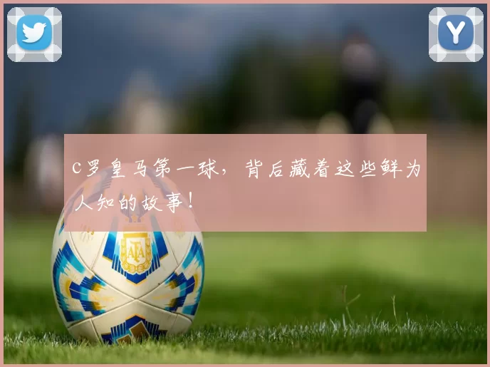 c罗皇马第一球，背后藏着这些鲜为人知的故事！