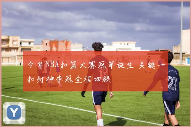 今年NBA扣篮大赛冠军诞生 关键一扣封神夺冠全程回顾