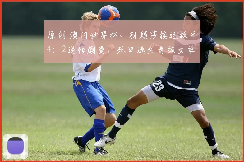 原创 澳门世界杯,孙颖莎接连扳平4:2逆转蒯曼,死里逃生晋级女单8强
