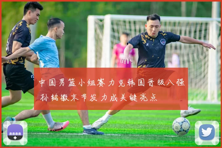 中国男篮小组赛力克韩国晋级八强 孙铭徽末节发力成关键亮点