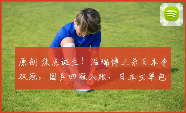 原创 焦点诞生!温瑞博三杀日本夺双冠,国乒四冠入账,日本女单包揽冠亚军