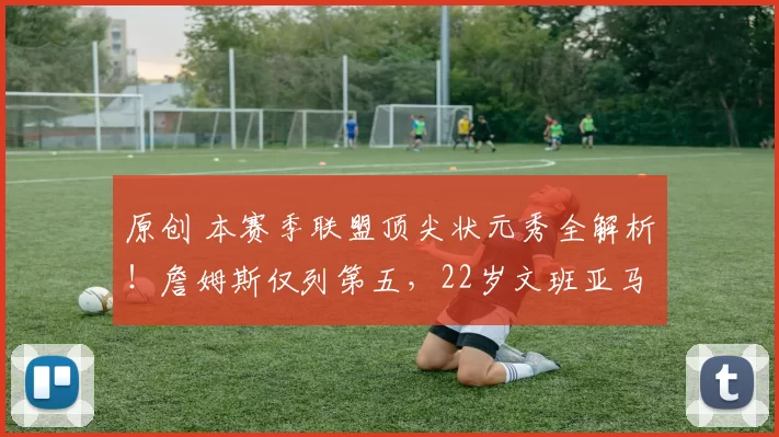 原创 本赛季联盟顶尖状元秀全解析!詹姆斯仅列第五,22岁文班亚马拔得头筹