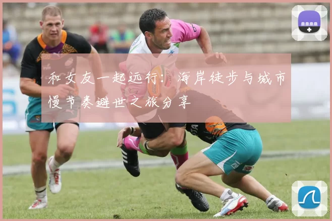 和女友一起远行：海岸徒步与城市慢节奏避世之旅分享