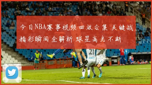 今日NBA赛事视频回放合集 关键战精彩瞬间全解析 球星高光不断