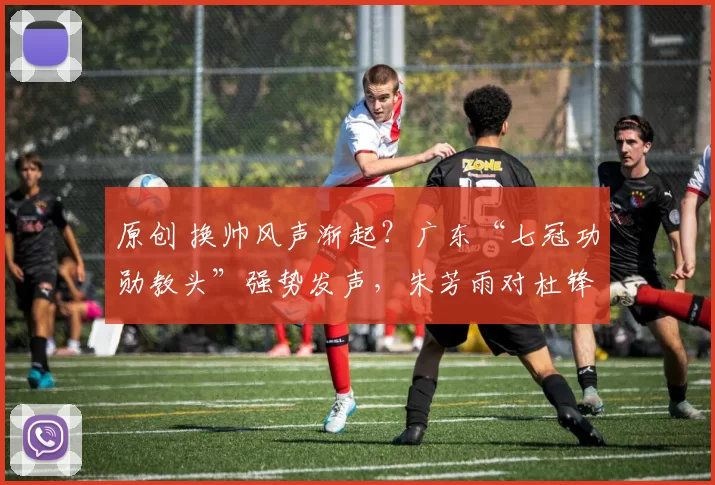 原创 换帅风声渐起？广东“七冠功勋教头”强势发声，朱芳雨对杜锋施加压力！