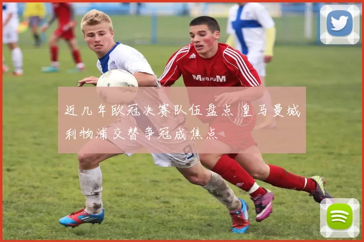 近几年欧冠决赛队伍盘点 皇马曼城利物浦交替争冠成焦点