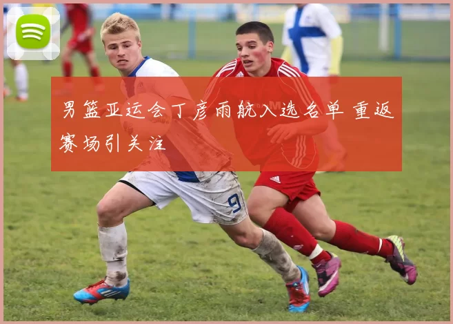 男篮亚运会丁彦雨航入选名单 重返赛场引关注
