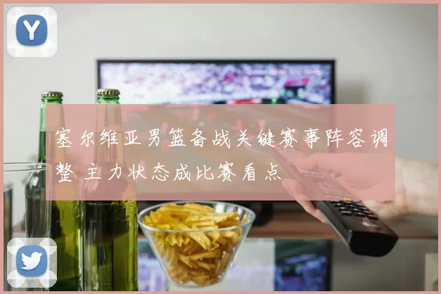 塞尔维亚男篮备战关键赛事阵容调整 主力状态成比赛看点