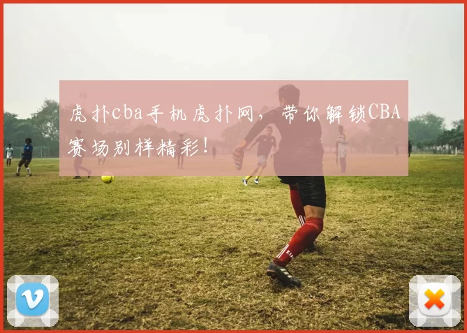 虎扑cba手机虎扑网，带你解锁CBA赛场别样精彩！