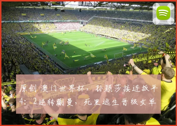 原创 澳门世界杯,孙颖莎接连扳平4:2逆转蒯曼,死里逃生晋级女单8强