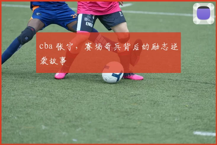 cba 张宁，赛场奇兵背后的励志逆袭故事