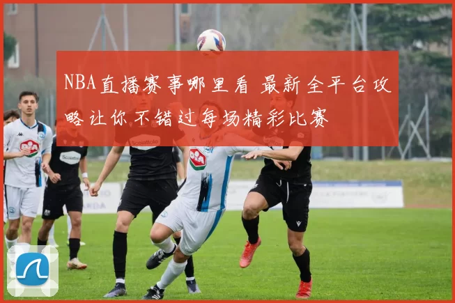 NBA直播赛事哪里看 最新全平台攻略让你不错过每场精彩比赛
