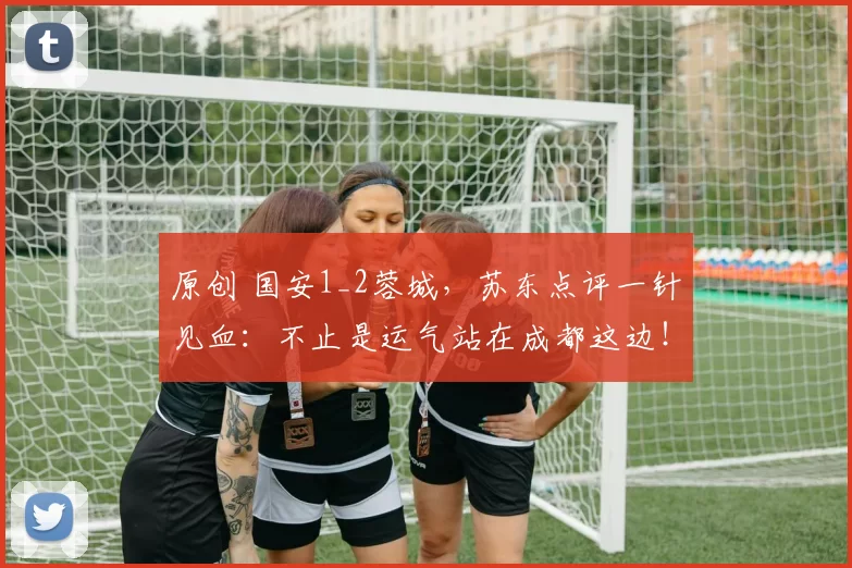 原创 国安1_2蓉城，苏东点评一针见血：不止是运气站在成都这边！