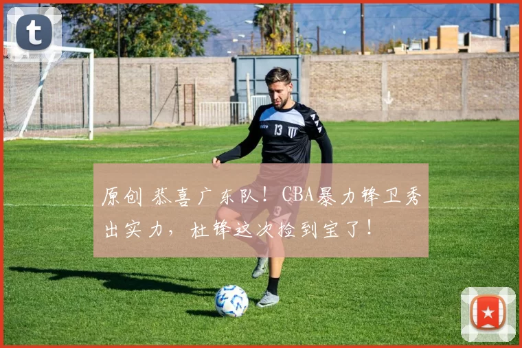 原创 恭喜广东队!CBA暴力锋卫秀出实力,杜锋这次捡到宝了!