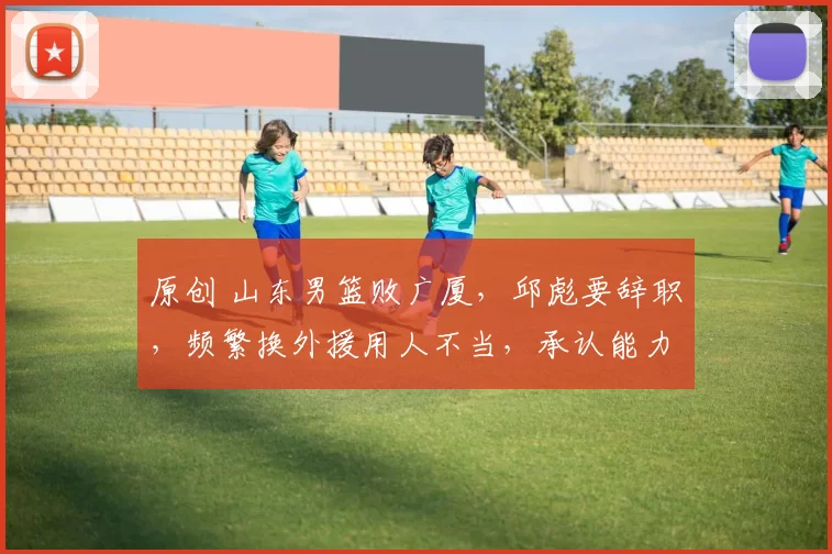 原创 山东男篮败广厦,邱彪要辞职,频繁换外援用人不当,承认能力有限