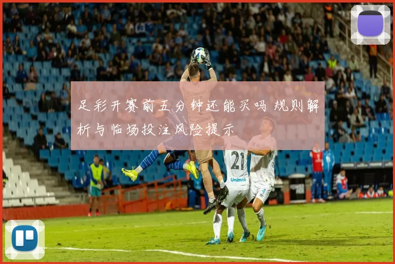 足彩开赛前五分钟还能买吗 规则解析与临场投注风险提示