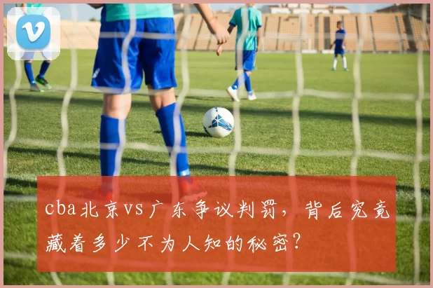 cba北京vs广东争议判罚，背后究竟藏着多少不为人知的秘密？