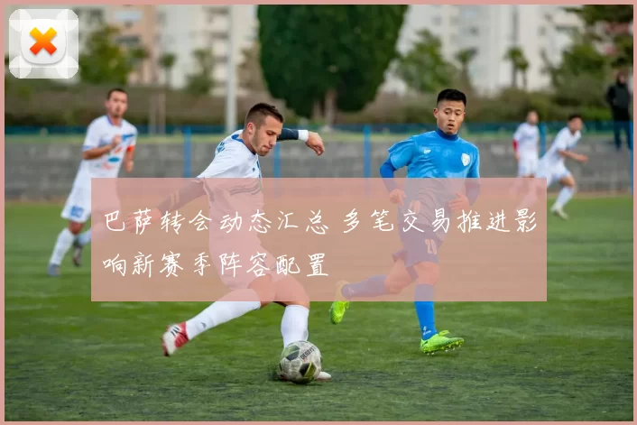 巴萨转会动态汇总 多笔交易推进影响新赛季阵容配置