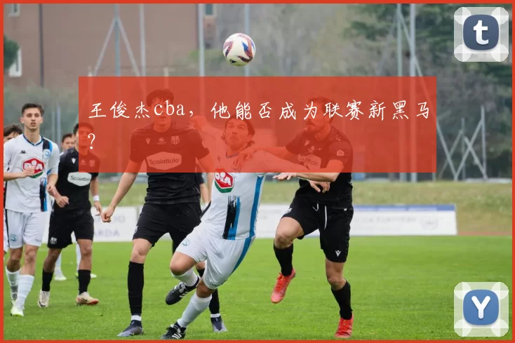 王俊杰cba，他能否成为联赛新黑马？