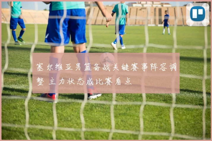 塞尔维亚男篮备战关键赛事阵容调整 主力状态成比赛看点