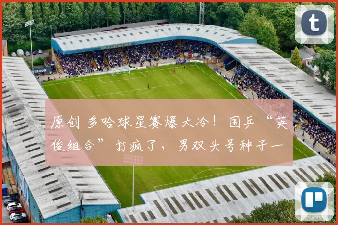 原创 多哈球星赛爆大冷！国乒“英俊组合”打疯了，男双头号种子一轮游出局