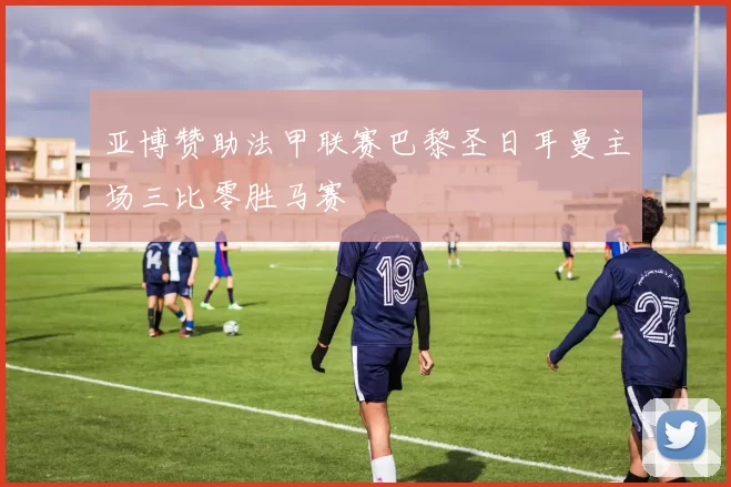 亚博赞助法甲联赛巴黎圣日耳曼主场三比零胜马赛