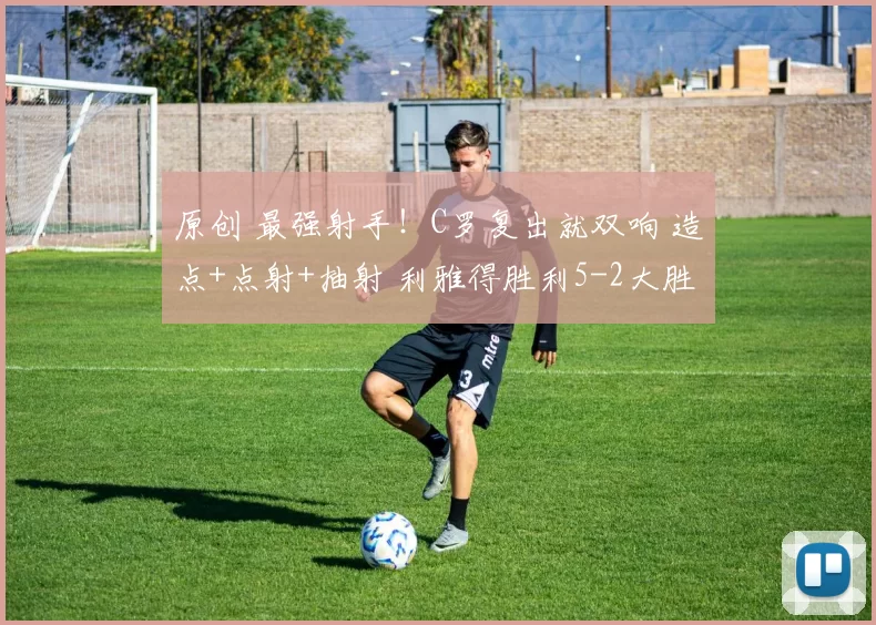 原创 最强射手!C罗复出就双响 造点+点射+抽射 利雅得胜利5-2大胜领跑