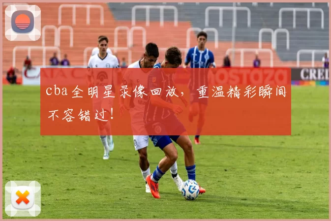 cba全明星录像回放，重温精彩瞬间不容错过！