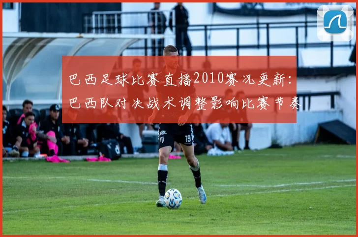 巴西足球比赛直播2010赛况更新：巴西队对决战术调整影响比赛节奏