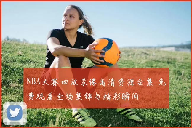 NBA大赛回放录像高清资源合集 免费观看全场集锦与精彩瞬间