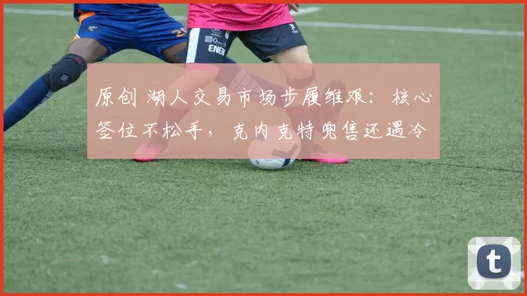 原创 湖人交易市场步履维艰：核心签位不松手，克内克特兜售还遇冷